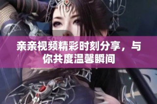 亲亲视频精彩时刻分享，与你共度温馨瞬间