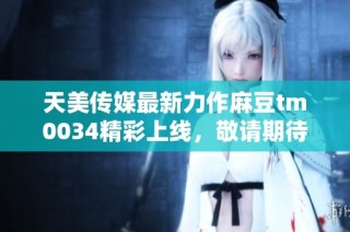 天美传媒最新力作麻豆tm0034精彩上线，敬请期待！
