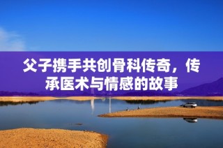 父子携手共创骨科传奇，传承医术与情感的故事