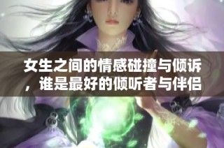 女生之间的情感碰撞与倾诉，谁是最好的倾听者与伴侣