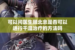 可以问医生顾北念是否可以进行干湿治疗的方法吗