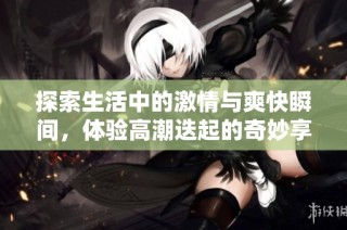 探索生活中的激情与爽快瞬间，体验高潮迭起的奇妙享受