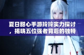夏日甜心手游玲玲实力探讨，揭晓五位强者背后的独特魅力与高手风范