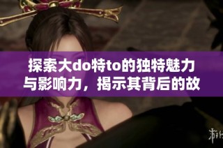 探索大do特to的独特魅力与影响力，揭示其背后的故事与发展历程