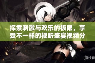 探索刺激与欢乐的极限，享受不一样的视听盛宴视频分享体验