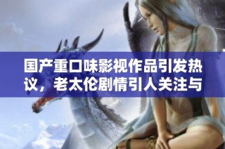 国产重口味影视作品引发热议，老太伦剧情引人关注与讨论