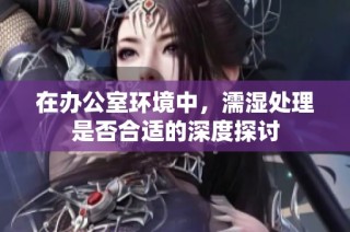 在办公室环境中，濡湿处理是否合适的深度探讨