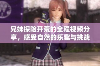 兄妹探险开荒的全程视频分享，感受自然的乐趣与挑战
