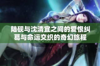 陆砚与沈清宜之间的爱恨纠葛与命运交织的奇幻旅程