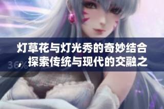 灯草花与灯光秀的奇妙结合，探索传统与现代的交融之美