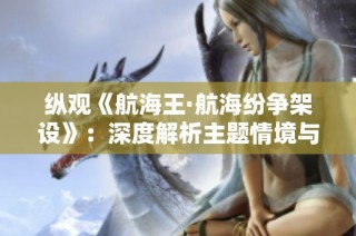 纵观《航海王·航海纷争架设》：深度解析主题情境与战略要素的独特融合与发展
