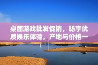 桌面游戏批发促销，畅享优质娱乐体验，产地与价格一目了然