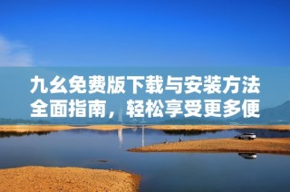 九幺免费版下载与安装方法全面指南，轻松享受更多便利