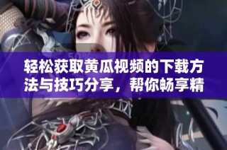 轻松获取黄瓜视频的下载方法与技巧分享，帮你畅享精彩内容