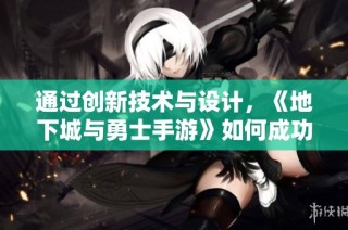 通过创新技术与设计，《地下城与勇士手游》如何成功实现PC游戏到移动端的华丽转身