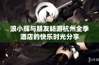 浪小辉与朋友畅游杭州全季酒店的快乐时光分享