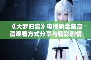 《大梦归离》电视剧全集高清观看方式分享与精彩剧情解析