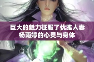 巨大的魅力征服了优雅人妻杨雨婷的心灵与身体