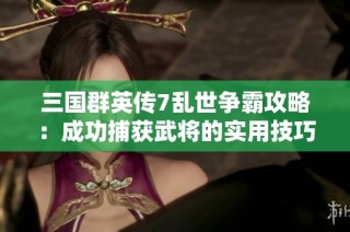 三国群英传7乱世争霸攻略：成功捕获武将的实用技巧与心得分享