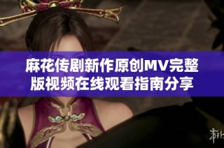 麻花传剧新作原创MV完整版视频在线观看指南分享