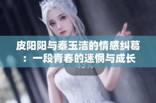 皮阳阳与秦玉洁的情感纠葛：一段青春的迷惘与成长