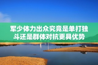 军少体力出众究竟是单打独斗还是群体对抗更具优势