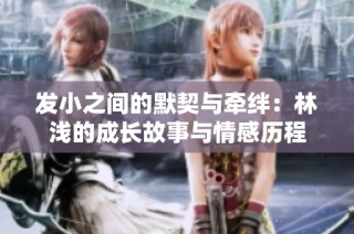 发小之间的默契与牵绊：林浅的成长故事与情感历程