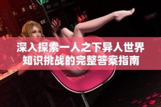 深入探索一人之下异人世界知识挑战的完整答案指南