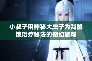 小叔子用神秘大虫子为我解锁治疗秘法的奇幻旅程