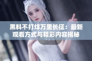 黑料不打烊万里长征：最新观看方式与精彩内容揭秘