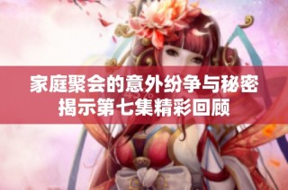 家庭聚会的意外纷争与秘密揭示第七集精彩回顾