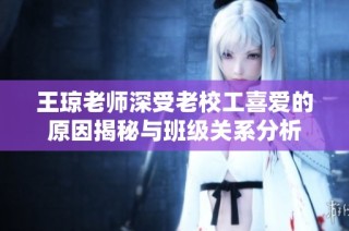 王琼老师深受老校工喜爱的原因揭秘与班级关系分析