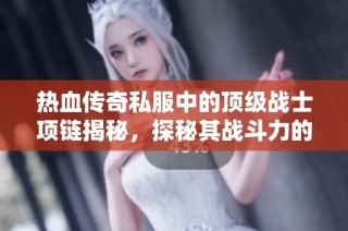 热血传奇私服中的顶级战士项链揭秘，探秘其战斗力的真正来源