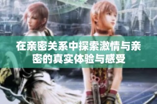 在亲密关系中探索激情与亲密的真实体验与感受
