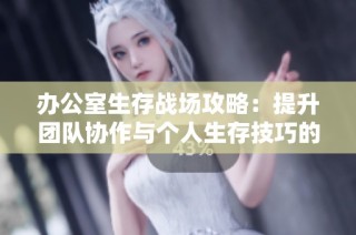 办公室生存战场攻略：提升团队协作与个人生存技巧的完美指南