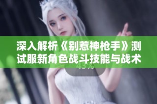 深入解析《别惹神枪手》测试服新角色战斗技能与战术运用
