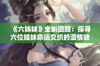 《六姊妹》全剧回顾：探寻六位姐妹命运交织的温情故事与人生智慧