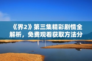 《界2》第三集精彩剧情全解析，免费观看获取方法分享