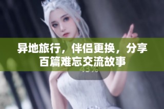 异地旅行，伴侣更换，分享百篇难忘交流故事