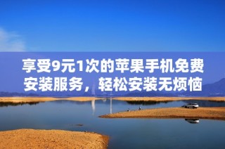 享受9元1次的苹果手机免费安装服务，轻松安装无烦恼