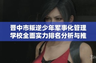 晋中市叛逆少年军事化管理学校全面实力排名分析与推荐