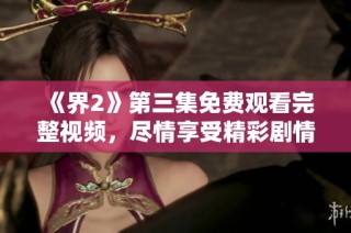《界2》第三集免费观看完整视频，尽情享受精彩剧情与角色发展