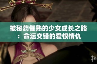 被秘药催熟的少女成长之路：命运交错的爱恨情仇