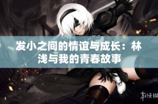 发小之间的情谊与成长：林浅与我的青春故事