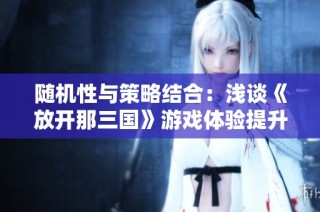 随机性与策略结合：浅谈《放开那三国》游戏体验提升方案