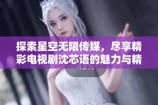 探索星空无限传媒，尽享精彩电视剧沈芯语的魅力与精彩剧集