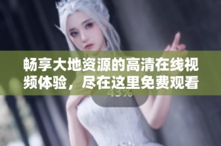 畅享大地资源的高清在线视频体验，尽在这里免费观看各类优质内容