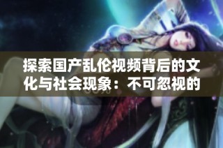 探索国产乱伦视频背后的文化与社会现象：不可忽视的隐秘世界