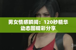 男女情感瞬间：120秒精华动态图精彩分享