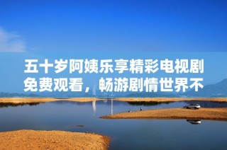五十岁阿姨乐享精彩电视剧免费观看，畅游剧情世界不停歇